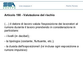 Articolo 190 - Valutazione del rischio
(…) il datore di lavoro valuta l'esposizione dei lavoratori al
rumore durante il lavoro prendendo in considerazione in
particolare:
- i livelli (in decibel);
- la tipologia (costante, fluttuante, etc.);
- la durata dell'esposizione/i (ivi inclusa ogni esposizione a
rumore impulsivo)
www.seagruppo.it Rischio Rumore
 