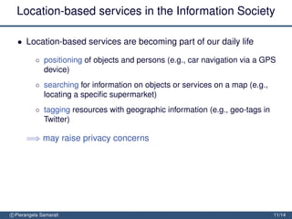 Location-based services in the Information Society

  • Location-based services are becoming part of our daily life

          ◦ positioning of objects and persons (e.g., car navigation via a GPS
            device)
          ◦ searching for information on objects or services on a map (e.g.,
            locating a speciﬁc supermarket)
          ◦ tagging resources with geographic information (e.g., geo-tags in
            Twitter)

      =⇒ may raise privacy concerns




c Pierangela Samarati                                                          11/14
 