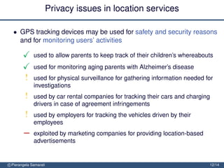 Privacy issues in location services

  • GPS tracking devices may be used for safety and security reasons
    and for monitoring users’ activities

              used to allow parents to keep track of their children’s whereabouts
              used for monitoring aging parents with Alzheimer’s disease
         !    used for physical surveillance for gathering information needed for
              investigations
         !    used by car rental companies for tracking their cars and charging
              drivers in case of agreement infringements
         !    used by employers for tracking the vehicles driven by their
              employees
        −     exploited by marketing companies for providing location-based
              advertisements


c Pierangela Samarati                                                          12/14
 