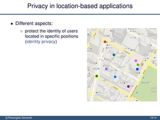 Privacy in location-based applications

   • Different aspects:
           ◦ protect the identity of users
             located in speciﬁc positions
             (identity privacy)
             =⇒ enlarge the area to include
                 at least other k-1 users
                 (k-anonymity)


               protect the location of users (location privacy)
               =⇒ obfuscate the area so to
                   decrease its precision or
                   conﬁdence


               protect the location path of users (trajectory privacy)

               =⇒ block tracking by mixing
                  trajectories
c Pierangela Samarati                                                    13/14
 