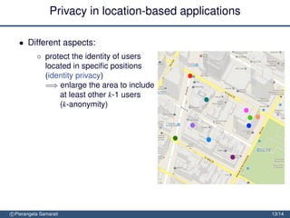 Privacy in location-based applications

   • Different aspects:
           ◦ protect the identity of users
             located in speciﬁc positions
             (identity privacy)
             =⇒ enlarge the area to include
                 at least other k-1 users
                 (k-anonymity)


               protect the location of users (location privacy)
               =⇒ obfuscate the area so to
                   decrease its precision or
                   conﬁdence


               protect the location path of users (trajectory privacy)

               =⇒ block tracking by mixing
                  trajectories
c Pierangela Samarati                                                    13/14
 
