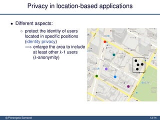 Privacy in location-based applications

   • Different aspects:
           ◦ protect the identity of users
             located in speciﬁc positions
             (identity privacy)
             =⇒ enlarge the area to include
                 at least other k-1 users
                 (k-anonymity)


               protect the location of users (location privacy)
               =⇒ obfuscate the area so to
                   decrease its precision or
                   conﬁdence


               protect the location path of users (trajectory privacy)

               =⇒ block tracking by mixing
                  trajectories
c Pierangela Samarati                                                    13/14
 