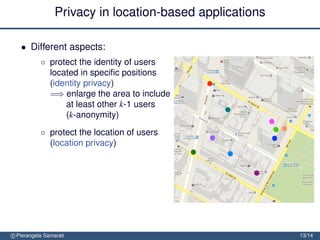 Privacy in location-based applications

   • Different aspects:
           ◦ protect the identity of users
             located in speciﬁc positions
             (identity privacy)
             =⇒ enlarge the area to include
                 at least other k-1 users
                 (k-anonymity)
           ◦ protect the location of users
             (location privacy)
             =⇒ obfuscate the area so to
                 decrease its precision or
                 conﬁdence


               protect the location path of users (trajectory privacy)

               =⇒ block tracking by mixing
                  trajectories
c Pierangela Samarati                                                    13/14
 
