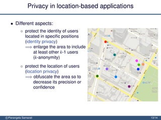 Privacy in location-based applications

   • Different aspects:
           ◦ protect the identity of users
             located in speciﬁc positions
             (identity privacy)
             =⇒ enlarge the area to include
                 at least other k-1 users
                 (k-anonymity)
           ◦ protect the location of users
             (location privacy)
             =⇒ obfuscate the area so to
                 decrease its precision or
                 conﬁdence


               protect the location path of users (trajectory privacy)

               =⇒ block tracking by mixing
                  trajectories
c Pierangela Samarati                                                    13/14
 