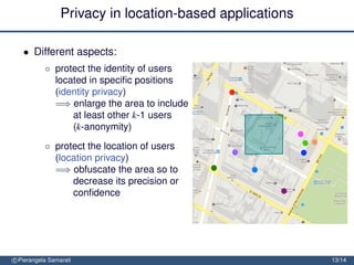 Privacy in location-based applications

   • Different aspects:
           ◦ protect the identity of users
             located in speciﬁc positions
             (identity privacy)
             =⇒ enlarge the area to include
                 at least other k-1 users
                 (k-anonymity)
           ◦ protect the location of users
             (location privacy)
             =⇒ obfuscate the area so to
                 decrease its precision or
                 conﬁdence


               protect the location path of users (trajectory privacy)

               =⇒ block tracking by mixing
                  trajectories
c Pierangela Samarati                                                    13/14
 