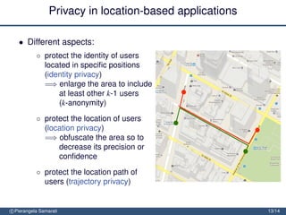 Privacy in location-based applications

   • Different aspects:
           ◦ protect the identity of users
             located in speciﬁc positions
             (identity privacy)
             =⇒ enlarge the area to include
                 at least other k-1 users
                 (k-anonymity)
           ◦ protect the location of users
             (location privacy)
             =⇒ obfuscate the area so to
                 decrease its precision or
                 conﬁdence
           ◦ protect the location path of
             users (trajectory privacy)
             =⇒ block tracking by mixing
                 trajectories
c Pierangela Samarati                                     13/14
 
