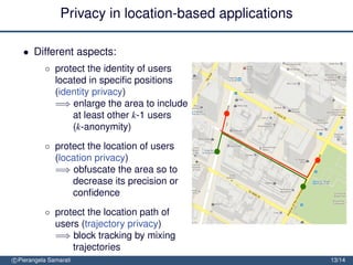 Privacy in location-based applications

   • Different aspects:
           ◦ protect the identity of users
             located in speciﬁc positions
             (identity privacy)
             =⇒ enlarge the area to include
                 at least other k-1 users
                 (k-anonymity)
           ◦ protect the location of users
             (location privacy)
             =⇒ obfuscate the area so to
                 decrease its precision or
                 conﬁdence
           ◦ protect the location path of
             users (trajectory privacy)
             =⇒ block tracking by mixing
                 trajectories
c Pierangela Samarati                                     13/14
 