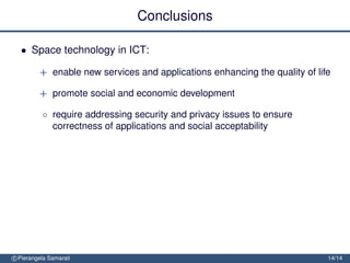 Conclusions

  • Space technology in ICT:

         + enable new services and applications enhancing the quality of life

         + promote social and economic development

          ◦ require addressing security and privacy issues to ensure
            correctness of applications and social acceptability




c Pierangela Samarati                                                       14/14
 