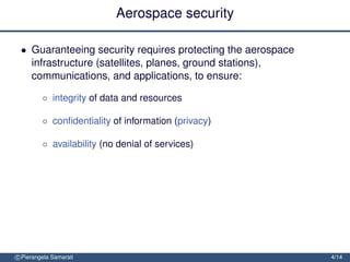 Aerospace security

 • Guaranteeing security requires protecting the aerospace
   infrastructure (satellites, planes, ground stations),
   communications, and applications, to ensure:

         ◦ integrity of data and resources

         ◦ conﬁdentiality of information (privacy)

         ◦ availability (no denial of services)




c Pierangela Samarati                                        4/14
 