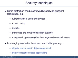 Security techniques

 • Some protection can be achieved by applying classical
   techniques, e.g.:

         ◦ authentication of users and devices

         ◦ access control

         ◦ ﬁrewalls

         ◦ antiviruses and intrusion detection systems

         ◦ encryption for protecting data in storage and communications

 • In emerging scenarios there are new challenges, e.g.:

         ◦ integrity and privacy in data management

         ◦ privacy in location-based applications
c Pierangela Samarati                                                     5/14
 