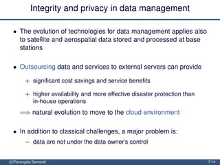 Integrity and privacy in data management

 • The evolution of technologies for data management applies also
   to satellite and aerospatial data stored and processed at base
   stations

 • Outsourcing data and services to external servers can provide

        + signiﬁcant cost savings and service beneﬁts

        + higher availability and more effective disaster protection than
          in-house operations
     =⇒ natural evolution to move to the cloud environment

 • In addition to classical challenges, a major problem is:
        − data are not under the data owner’s control


c Pierangela Samarati                                                       7/14
 