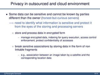 Privacy in outsourced and cloud environment

 • Some data can be sensitive and cannot be known by parties
   different than the owner (honest-but-curious servers)
     =⇒ need to identify what information is sensitive and protect it
        from the eyes of the storing and processing servers

         ◦ store and process data in encrypted form
                − manage encrypted data, indexing for query execution, access control
                  enforcement, protect conﬁdentiality of accesses

         ◦ break sensitive associations by storing data in the form of non
           linkable fragments
                − e.g., association between an image taken by a satellite and the
                  corresponding location data




c Pierangela Samarati                                                               8/14
 