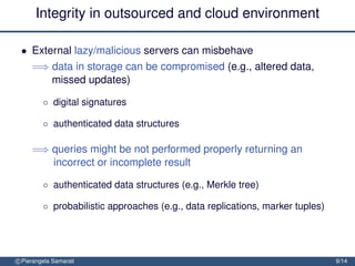 Integrity in outsourced and cloud environment

 • External lazy/malicious servers can misbehave
     =⇒ data in storage can be compromised (e.g., altered data,
        missed updates)

         ◦ digital signatures

         ◦ authenticated data structures

     =⇒ queries might be not performed properly returning an
        incorrect or incomplete result

         ◦ authenticated data structures (e.g., Merkle tree)

         ◦ probabilistic approaches (e.g., data replications, marker tuples)




c Pierangela Samarati                                                          9/14
 