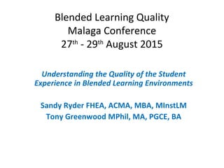 Blended Learning Quality
Malaga Conference
27th
- 29th
August 2015
Understanding the Quality of the Student
Experience in Blended Learning Environments
Sandy Ryder FHEA, ACMA, MBA, MInstLM
Tony Greenwood MPhil, MA, PGCE, BA
 