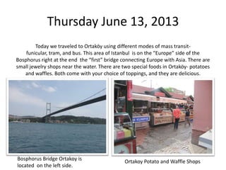 Thursday June 13, 2013
Today we traveled to Ortaköy using different modes of mass transitfunicular, tram, and bus. This area of Istanbul is on the “Europe” side of the
Bosphorus right at the end the “first” bridge connecting Europe with Asia. There are
small jewelry shops near the water. There are two special foods in Ortaköy- potatoes
and waffles. Both come with your choice of toppings, and they are delicious.

Bosphorus Bridge Ortakoy is
located on the left side.

Ortakoy Potato and Waffle Shops

 