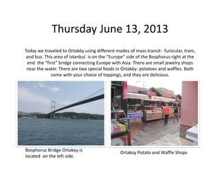Thursday June 13, 2013
Today we traveled to Ortaköy using different modes of mass transit‐ funicular, tram, 
and bus. This area of Istanbul  is on the “Europe” side of the Bosphorus right at the 
end  the “first” bridge connecting Europe with Asia. There are small jewelry shops 
near the water. There are two special foods in Ortaköy‐ potatoes and waffles. Both 
come with your choice of toppings, and they are delicious.

Bosphorus Bridge Ortakoy is 
located  on the left side.

Ortakoy Potato and Waffle Shops

 