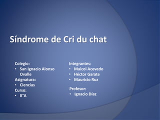 Síndrome de Cri du chat
Integrantes:
• Maicol Acevedo
• Héctor Garate
• Mauricio Ruz
Profesor:
• Ignacio Díaz
Colegio:
• San Ignacio Alonso
Ovalle
Asignatura:
• Ciencias
Curso:
• II°A
 