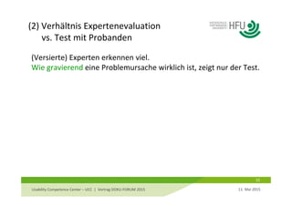 (2) Verhältnis Expertenevaluation
vs. Test mit Probanden
32
(Versierte) Experten erkennen viel. 
Wie gravierend eine Problemursache wirklich ist, zeigt nur der Test.
11. Mai 2015Usability Competence Center – UCC  |  Vortrag DOKU‐FORUM 2015 
 