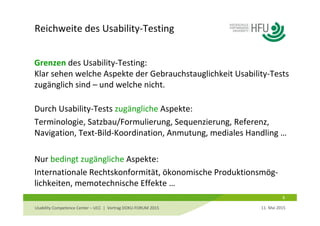 Reichweite des Usability‐Testing
8
Grenzen des Usability‐Testing: 
Klar sehen welche Aspekte der Gebrauchstauglichkeit Usability‐Tests 
zugänglich sind – und welche nicht.
Durch Usability‐Tests zugängliche Aspekte:
Terminologie, Satzbau/Formulierung, Sequenzierung, Referenz, 
Navigation, Text‐Bild‐Koordination, Anmutung, mediales Handling …
Nur bedingt zugängliche Aspekte:
Internationale Rechtskonformität, ökonomische Produktionsmög‐
lichkeiten, memotechnische Effekte …
11. Mai 2015Usability Competence Center – UCC  |  Vortrag DOKU‐FORUM 2015 
 
