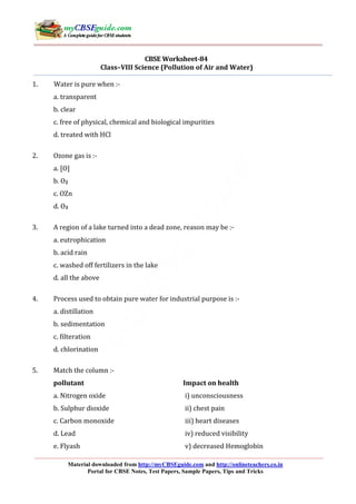 CBSE Worksheet-84 
Class–VIII Science (Pollution of Air and Water) 
1. Water is pure when :- 
a. transparent 
b. clear 
c. free of physical, chemical and biological impurities 
d. treated with HCl 
2. Ozone gas is :- 
Material downloaded from http://myCBSEguide.com and http://onlineteachers.co.in 
Portal for CBSE Notes, Test Papers, Sample Papers, Tips and Tricks 
a. [O] 
b. O2 
c. OZn 
d. O3 
3. A region of a lake turned into a dead zone, reason may be :- 
a. eutrophication 
b. acid rain 
c. washed off fertilizers in the lake 
d. all the above 
4. Process used to obtain pure water for industrial purpose is :- 
a. distillation 
b. sedimentation 
c. filteration 
d. chlorination 
5. Match the column :- 
pollutant Impact on health 
a. Nitrogen oxide i) unconsciousness 
b. Sulphur dioxide ii) chest pain 
c. Carbon monoxide iii) heart diseases 
d. Lead iv) reduced visibility 
e. Flyash v) decreased Hemoglobin 
 