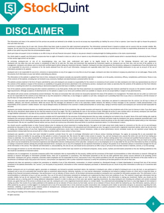 5
DISCLAIMER
The information and views in this website & all the services we provide are believed to be reliable, but we do not accept any responsibility (or liability) for errors of fact or opinion. Users have the right to choose the product/s
that suits them the most.
Investment in equity shares has its own risks. Sincere efforts have been made to present the right investment perspective. The information contained herein is based on analysis and on sources that we consider reliable. We,
however, do not vouch for the consistency or the completeness thereof. This material is for personal information and we are not responsible for any loss incurred due to it & take no responsibility whatsoever for any financial
profits or loss which may arise from the recommendations above.
Stock quint does not purport to be an invitation or an offer to buy or sell any financial instrument. Analyst or any person related to stockquintmight be holding positions in the stocks recommended.
Our clients (paid or unpaid), any third party or anyone else have no rights to forward or share our calls or sms or reports or any information provided by us to/with anyone which is received directly or indirectly by them. If found
so then serious legal actions can be taken.
By accessing stockquint.com or any of its associate/group sites, you have read, understood and agree to be legally bound by the terms of the following disclaimer and user agreement.
stockquint.com has taken due care and caution in compilation of data for its web site. The views and investment tips expressed by investment experts on stockquint.com are their own, and not that of the website or its
management. stockquint.com advises users to check with certified experts before taking any investment decision. However, stockquint.com does not guarantee the consistency, adequacy or completeness of any information and
is not responsible for any errors or omissions or for the results obtained from the use of such information. stockquint.com especially states that it has no financial liability whatsoever to any user on account of the use of
information provided on its website.
stockquint.com is not responsible for any errors, omissions or representations on any of our pages or on any links on any of our pages. stockquint.com does not endorse in anyway any advertisers on our web pages. Please verify
the veracity of all information on your own before undertaking any alliance.
The information on this website is updated from time to time. stockquint.com however excludes any warranties (whether expressed or implied), as to the quality, consistency, efficacy, completeness, performance, fitness or any
of the contents of the website, including (but not limited) to any comments, feedback and advertisements contained within the site.
This website contains material in the form of inputs submitted by users and stockquint.com accepts no responsibility for the content or consistency of such content nor does stockquint.com make any representations by virtue of
the contents of this website in respect of the existence or availability of any goods and services advertised in the contributory sections. stockquint.com makes no warranty that the contents of the website are free from infection
by viruses or anything else which has contaminating or destructive properties and shall have no liability in respect thereof.
Part of this website contains advertising and other material submitted to us by third parties. Kindly note that those advertisers are responsible for ensuring that material submitted for inclusion on the website complies with all
legal requirements. Although acceptance of advertisements on the website is subject to our terms and conditions which are available on request, we do not accept liability in respect of any advertisements.
This website will contain articles contributed by several individuals. The views are exclusively their own and do not necessarily represent the views of the website or its management. The linked sites are not under our control and
we are not responsible for the contents of any linked site or any link contained in a linked site, or any changes or updates to such sites. stockquint.com is providing these links to you only as a convenience, and the inclusion of
any link does not imply endorsement by us of the site.
There are risks associated with utilizing internet and short messaging system (sms) based information and research dissemination services. Subscribers are advised to understand that the services can fail due to failure of
hardware, software, and internet connection. While we ensure that the messages are delivered in time to the subscribers mobile network, the delivery of these messages to the customer's mobile phone/handset is the
responsibility of the customer's mobile network. Sms may be delayed and/or not delivered to the customer's mobile phone/handset on certain days, owing to technical reasons and stockquint.com cannot be held responsible for
the same.
stockquint.com hereby expressly disclaims any implied warranties imputed by the laws of any jurisdiction. We consider ourselves and intend to be subject to the jurisdiction only of the court of chennai in india. If you don't agree
with any of our disclaimers above please do not read the material on any of our pages. This site is specifically for users in the territory of india. Although the access to users outside india is not denied, stockquint.com shall have
no legal liabilities whatsoever in any laws of any jurisdiction other than india. We reserve the right to make changes to our site and these disclaimers, terms, and conditions at any time.
Stock trading is inherently risky and you agree to assume complete and full responsibility for the outcomes of all trading decisions that you make, including but not limited to loss of capital. None of the stock trading calls made by
stockquint.com and group companies associated with it should be construed as an offer to buy or sell securities, nor advice to do so. All comments and posts made by stockquint.com, group companies associated with it and
employees/owners are for information purposes only and under no circumstances should be used for actual trading. Under no circumstances should any person at this site make trading decisions based solely on the information
discussed herein. We are not a qualified financial advisor and you should not construe any information discussed herein to constitute investment advice. It is informational in nature.
You should consult a qualified broker or other financial advisor prior to making any actual investment or trading decisions. You agree to not make actual stock trades based on comments on the site, nor on any techniques
presented nor discussed in this site or any other form of information presentation. All information is for educational and informational use only. You agree to consult with a registered investment advisor, which we are not, prior
to making any trading decision of any kind. Hypothetical or simulated performance results have certain inherent limitations. Unlike an actual performance record, simulated results do not represent actual trading. No
representation is being made that any account will or is likely to achieve profits or losses similar to those shown.
stockquint.com operates a real time chat room intended to provide a private forum for users to exchange information and to discuss various investing techniques. You agree, by accessing this or any associated site,
stockquint.com bears no liability for any postings on the website or actions of associate site. We reserve the right to deny service to anyone. You, and not stockquint.com, assume the entire cost and risk of any trading you
choose to undertake. You are solely responsible for making your own investment decisions. If you choose to engage in such transactions with or without seeking advice from a licensed and qualified financial advisor or entity,
then such decision and any consequences flowing there from are your sole responsibility. The information and commentaries are not meant to be an endorsement or offering of any stock purchase. They are meant to be a guide
only, which must be tempered by the investment experience and independent decision making process of the subscriber. stockquint.com or any employees are in no way liable for the use of the information by others in investing
or trading in investment vehicles utilizing the principles disclosed herein. stockquint.com or any of its employees do not represent themselves as acting in the position of an investment advisor or investment manager for the use
of the information in this service. The materials and information in, and provided by, this site are not, and should not be construed as an offer to buy or sell any of the securities named in materials, services, or on-line postings.
We encourage all investors to use the information on the site as a resource only to further their own research on all featured companies, stocks, sectors, markets and information presented on the site. Nothing published on this
site should be considered as investment advice.
stockquint.com, its management, its associate companies and/or their employees take no responsibility for the veracity, validity and the correctness of the expert recommendations or other information or research. Although we
attempt to research thoroughly on information provided herein, there are no guarantees in consistency. The information presented on the site has been gathered from various sources believed to be providing correct
information. stockquint.com, group, companies, associates and/or employees are not responsible for errors, inaccuracies if any in the content provided on the site. Any prediction made on the direction of the stock market or on
the direction of individual stocks may prove to be incorrect. Users/visitors are expected to refer to other investment resources to verify the consistency of the data posted on this site on their own.
stockquint.com does not represent or endorse the consistency or reliability of any of the information, conversation, or content contained on, distributed through, or linked, downloaded or accessed from any of the services
contained on this website (hereinafter, the "service"), nor the quality of any products, information or other materials displayed, purchased, or obtained by you as a result of any other information or offer by or in connection with
the service.
Neither stockquint.com nor its principals, agents, associates or employees, are licensed to provide investment advice. No materials in stockquint.com, either on behalf of stockquint.com or any site host, or any participant in
stockquint.com or any of its associated sites should be taken as investment advice directly, indirectly, implicitly, or in any manner whatsoever, including but not limited to trading of stocks on a short term or long term basis, or
trading of any financial instruments whatsoever. Past performance is not an indicator of future returns. All the analyst commentary provided on stockquint.com is provided for information purposes only. This information is not a
recommendation or solicitation to buy or sell any securities. Your use of this and all information contained on stockquint.com is governed by these terms and conditions of use. This material is based upon information that we
consider reliable, but we do not represent that it is consistent or complete, and that it should be relied upon, as such. You should not rely solely on the information in making any investment. Rather, you should use the
information only as a starting point for doing additional independent research in order to allow you to form your own opinion regarding investments. By using stockquint.com including any software and content contained
therein, you agree that use of the service is entirely at your own risk. stockquint.com is not a registered investment advisor or a broker dealer. You understand and acknowledge that there is a very high degree of risk involved in
trading securities. Past results of any trader published on this website are not an indicator of future returns by that trader, and are not an indicator of future returns which be realized by you. Any information, opinions, advice or
offers posted by any person or entity logged in to stockquint.com or any of its associated sites is to be construed as public conversation only. stockquint.comm makes no warranties and gives no assurances regarding the truth,
timeliness, reliability, or good faith of any material posted on stockquint.com. stockquint.com does not warranties that trading methods or systems presented in their services or the information herein, or obtained from
advertisers or members will result in profits or losses.
Any surfing and reading of the information is the acceptance of this disclaimer.
All rights reserved.
DISCLAIMER
 