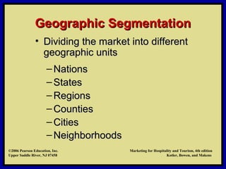 ©2006 Pearson Education, Inc. Marketing for Hospitality and Tourism, 4th edition
Upper Saddle River, NJ 07458 Kotler, Bowen, and Makens
Geographic SegmentationGeographic Segmentation
• Dividing the market into differentDividing the market into different
geographic unitsgeographic units
– NationsNations
– StatesStates
– RegionsRegions
– CountiesCounties
– CitiesCities
– NeighborhoodsNeighborhoods
©2006 Pearson Education, Inc. Marketing for Hospitality and Tourism, 4th edition
Upper Saddle River, NJ 07458 Kotler, Bowen, and Makens
 