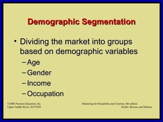 ©2006 Pearson Education, Inc. Marketing for Hospitality and Tourism, 4th edition
Upper Saddle River, NJ 07458 Kotler, Bowen, and Makens
Demographic SegmentationDemographic Segmentation
• Dividing the market into groupsDividing the market into groups
based on demographic variablesbased on demographic variables
– AgeAge
– GenderGender
– IncomeIncome
– OccupationOccupation
©2006 Pearson Education, Inc. Marketing for Hospitality and Tourism, 4th edition
Upper Saddle River, NJ 07458 Kotler, Bowen, and Makens
 