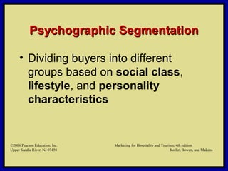 ©2006 Pearson Education, Inc. Marketing for Hospitality and Tourism, 4th edition
Upper Saddle River, NJ 07458 Kotler, Bowen, and Makens
Psychographic SegmentationPsychographic Segmentation
• Dividing buyers into different
groups based on social class,
lifestyle, and personality
characteristics
©2006 Pearson Education, Inc. Marketing for Hospitality and Tourism, 4th edition
Upper Saddle River, NJ 07458 Kotler, Bowen, and Makens
 