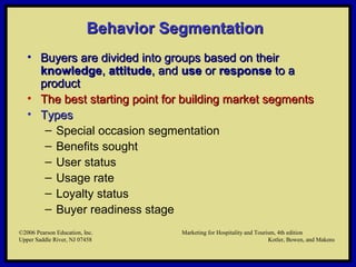 ©2006 Pearson Education, Inc. Marketing for Hospitality and Tourism, 4th edition
Upper Saddle River, NJ 07458 Kotler, Bowen, and Makens
Behavior SegmentationBehavior Segmentation
• Buyers are divided into groups based on theirBuyers are divided into groups based on their
knowledgeknowledge,, attitudeattitude, and, and useuse oror responseresponse to ato a
productproduct
• The best starting point for building market segmentsThe best starting point for building market segments
• TypesTypes
– Special occasion segmentation
– Benefits sought
– User status
– Usage rate
– Loyalty status
– Buyer readiness stage
©2006 Pearson Education, Inc. Marketing for Hospitality and Tourism, 4th edition
Upper Saddle River, NJ 07458 Kotler, Bowen, and Makens
 