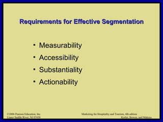 ©2006 Pearson Education, Inc. Marketing for Hospitality and Tourism, 4th edition
Upper Saddle River, NJ 07458 Kotler, Bowen, and Makens
Requirements for Effective SegmentationRequirements for Effective Segmentation
• Measurability
• Accessibility
• Substantiality
• Actionability
©2006 Pearson Education, Inc. Marketing for Hospitality and Tourism, 4th edition
Upper Saddle River, NJ 07458 Kotler, Bowen, and Makens
 
