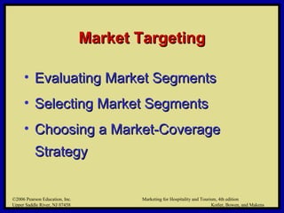 ©2006 Pearson Education, Inc. Marketing for Hospitality and Tourism, 4th edition
Upper Saddle River, NJ 07458 Kotler, Bowen, and Makens
Market TargetingMarket Targeting
• Evaluating Market SegmentsEvaluating Market Segments
• Selecting Market SegmentsSelecting Market Segments
• Choosing a Market-CoverageChoosing a Market-Coverage
StrategyStrategy
©2006 Pearson Education, Inc. Marketing for Hospitality and Tourism, 4th edition
Upper Saddle River, NJ 07458 Kotler, Bowen, and Makens
 