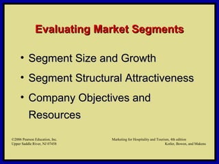 ©2006 Pearson Education, Inc. Marketing for Hospitality and Tourism, 4th edition
Upper Saddle River, NJ 07458 Kotler, Bowen, and Makens
Evaluating Market SegmentsEvaluating Market Segments
• Segment Size and GrowthSegment Size and Growth
• Segment Structural AttractivenessSegment Structural Attractiveness
• Company Objectives andCompany Objectives and
ResourcesResources
©2006 Pearson Education, Inc. Marketing for Hospitality and Tourism, 4th edition
Upper Saddle River, NJ 07458 Kotler, Bowen, and Makens
 