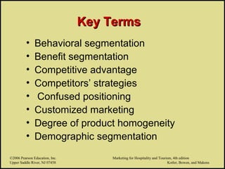 ©2006 Pearson Education, Inc. Marketing for Hospitality and Tourism, 4th edition
Upper Saddle River, NJ 07458 Kotler, Bowen, and Makens
Key TermsKey Terms
• Behavioral segmentation
• Benefit segmentation
• Competitive advantage
• Competitors’ strategies
• Confused positioning
• Customized marketing
• Degree of product homogeneity
• Demographic segmentation
©2006 Pearson Education, Inc. Marketing for Hospitality and Tourism, 4th edition
Upper Saddle River, NJ 07458 Kotler, Bowen, and Makens
 