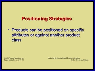 ©2006 Pearson Education, Inc. Marketing for Hospitality and Tourism, 4th edition
Upper Saddle River, NJ 07458 Kotler, Bowen, and Makens
Positioning StrategiesPositioning Strategies
• Products can be positioned on specificProducts can be positioned on specific
attributes or against another productattributes or against another product
classclass
©2006 Pearson Education, Inc. Marketing for Hospitality and Tourism, 4th edition
Upper Saddle River, NJ 07458 Kotler, Bowen, and Makens
 