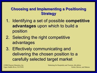 ©2006 Pearson Education, Inc. Marketing for Hospitality and Tourism, 4th edition
Upper Saddle River, NJ 07458 Kotler, Bowen, and Makens
Choosing and Implementing a PositioningChoosing and Implementing a Positioning
StrategyStrategy
1.1. Identifying a set of possibleIdentifying a set of possible competitivecompetitive
advantagesadvantages upon which to build aupon which to build a
positionposition
2.2. Selecting the right competitiveSelecting the right competitive
advantagesadvantages
3.3. Effectively communicating andEffectively communicating and
delivering the chosen position to adelivering the chosen position to a
carefully selected target marketcarefully selected target market
©2006 Pearson Education, Inc. Marketing for Hospitality and Tourism, 4th edition
Upper Saddle River, NJ 07458 Kotler, Bowen, and Makens
 