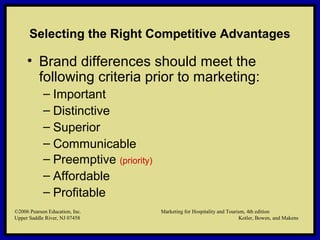 ©2006 Pearson Education, Inc. Marketing for Hospitality and Tourism, 4th edition
Upper Saddle River, NJ 07458 Kotler, Bowen, and Makens
Selecting the Right Competitive Advantages
• Brand differences should meet the
following criteria prior to marketing:
– Important
– Distinctive
– Superior
– Communicable
– Preemptive (priority)
– Affordable
– Profitable
©2006 Pearson Education, Inc. Marketing for Hospitality and Tourism, 4th edition
Upper Saddle River, NJ 07458 Kotler, Bowen, and Makens
 