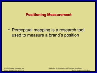 ©2006 Pearson Education, Inc. Marketing for Hospitality and Tourism, 4th edition
Upper Saddle River, NJ 07458 Kotler, Bowen, and Makens
Positioning MeasurementPositioning Measurement
• Perceptual mapping is a research tool
used to measure a brand’s position
©2006 Pearson Education, Inc. Marketing for Hospitality and Tourism, 4th edition
Upper Saddle River, NJ 07458 Kotler, Bowen, and Makens
 