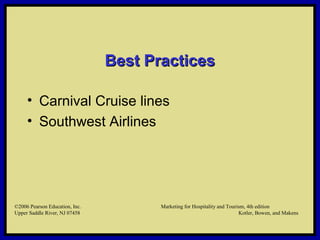 ©2006 Pearson Education, Inc. Marketing for Hospitality and Tourism, 4th edition
Upper Saddle River, NJ 07458 Kotler, Bowen, and Makens
Best PracticesBest Practices
• Carnival Cruise lines
• Southwest Airlines
©2006 Pearson Education, Inc. Marketing for Hospitality and Tourism, 4th edition
Upper Saddle River, NJ 07458 Kotler, Bowen, and Makens
 