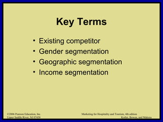 ©2006 Pearson Education, Inc. Marketing for Hospitality and Tourism, 4th edition
Upper Saddle River, NJ 07458 Kotler, Bowen, and Makens
Key Terms
• Existing competitor
• Gender segmentation
• Geographic segmentation
• Income segmentation
©2006 Pearson Education, Inc. Marketing for Hospitality and Tourism, 4th edition
Upper Saddle River, NJ 07458 Kotler, Bowen, and Makens
 