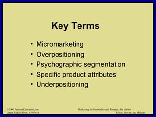 ©2006 Pearson Education, Inc. Marketing for Hospitality and Tourism, 4th edition
Upper Saddle River, NJ 07458 Kotler, Bowen, and Makens
Key Terms
• Micromarketing
• Overpositioning
• Psychographic segmentation
• Specific product attributes
• Underpositioning
©2006 Pearson Education, Inc. Marketing for Hospitality and Tourism, 4th edition
Upper Saddle River, NJ 07458 Kotler, Bowen, and Makens
 