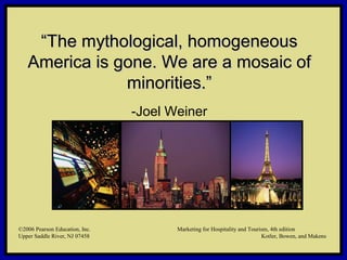 ©2006 Pearson Education, Inc. Marketing for Hospitality and Tourism, 4th edition
Upper Saddle River, NJ 07458 Kotler, Bowen, and Makens
““The mythological, homogeneousThe mythological, homogeneous
America is gone. We are a mosaic ofAmerica is gone. We are a mosaic of
minorities.”minorities.”
-Joel Weiner
©2006 Pearson Education, Inc. Marketing for Hospitality and Tourism, 4th edition
Upper Saddle River, NJ 07458 Kotler, Bowen, and Makens
 