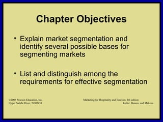 ©2006 Pearson Education, Inc. Marketing for Hospitality and Tourism, 4th edition
Upper Saddle River, NJ 07458 Kotler, Bowen, and Makens
Chapter Objectives
• Explain market segmentation and
identify several possible bases for
segmenting markets
• List and distinguish among the
requirements for effective segmentation
©2006 Pearson Education, Inc. Marketing for Hospitality and Tourism, 4th edition
Upper Saddle River, NJ 07458 Kotler, Bowen, and Makens
 