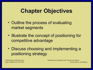 ©2006 Pearson Education, Inc. Marketing for Hospitality and Tourism, 4th edition
Upper Saddle River, NJ 07458 Kotler, Bowen, and Makens
Chapter Objectives
• Outline the process of evaluating
market segments
• Illustrate the concept of positioning for
competitive advantage
• Discuss choosing and implementing a
positioning strategy
©2006 Pearson Education, Inc. Marketing for Hospitality and Tourism, 4th edition
Upper Saddle River, NJ 07458 Kotler, Bowen, and Makens
 
