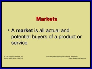 ©2006 Pearson Education, Inc. Marketing for Hospitality and Tourism, 4th edition
Upper Saddle River, NJ 07458 Kotler, Bowen, and Makens
MarketsMarkets
• AA marketmarket is all actual andis all actual and
potential buyers of a product orpotential buyers of a product or
serviceservice
©2006 Pearson Education, Inc. Marketing for Hospitality and Tourism, 4th edition
Upper Saddle River, NJ 07458 Kotler, Bowen, and Makens
 