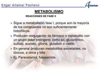 METABOLISMO
REACCIONES DE FASE II
 Sigue a metabolismo fase I, porque aún la mayoría
de los compuestos no son suficientemente
hidrofílicos.
 Producen conjugación de fármaco o metabolito con
un grupo polar endógeno como ac. glucurónico,
sulfato, acetato, glicina, glutatión o metilo.
 En general producen metabolitos excretables, no
tóxicos, a orina y bilis
 Ej. Paracetamol, furosemida.
 
