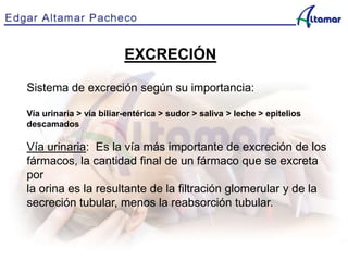 EXCRECIÓN
Sistema de excreción según su importancia:
Vía urinaria > vía biliar-entérica > sudor > saliva > leche > epitelios
descamados
Vía urinaria: Es la vía más importante de excreción de los
fármacos, la cantidad final de un fármaco que se excreta
por
la orina es la resultante de la filtración glomerular y de la
secreción tubular, menos la reabsorción tubular.
 