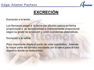 EXCRECIÓN
Excreción a la leche:
Los fármacos pasan a la leche por difusión pasiva en forma
proporcional a su liposolubilidad e indirectamente proporcional
según su grado de ionización y unión a proteínas plasmáticas.
Excreción a la saliva:
Poco importante desde el punto de vista cuantitativo. Además
la mayor parte del fármaco excretado por la saliva pasa al tubo
digestivo donde es reabsorbido.
 