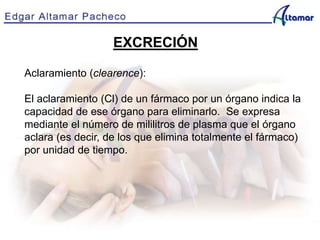 EXCRECIÓN
Aclaramiento (clearence):
El aclaramiento (Cl) de un fármaco por un órgano indica la
capacidad de ese órgano para eliminarlo. Se expresa
mediante el número de mililitros de plasma que el órgano
aclara (es decir, de los que elimina totalmente el fármaco)
por unidad de tiempo.
 
