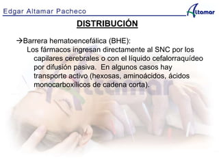 DISTRIBUCIÓN
Barrera hematoencefálica (BHE):
Los fármacos ingresan directamente al SNC por los
capilares cerebrales o con el líquido cefalorraquídeo
por difusión pasiva. En algunos casos hay
transporte activo (hexosas, aminoácidos, ácidos
monocarboxílicos de cadena corta).
 