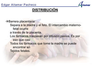 DISTRIBUCIÓN
Barrera placentaria:
Separa a la madre y el feto. El intercambio materno-
fetal ocurre
a través de la placenta.
Los fármacos traspasan por difusión pasiva. Es por
eso que casi
Todos los fármacos que tome la madre se puede
encontrar en
Tejidos fetales.
 